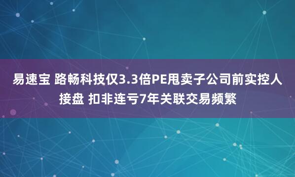 易速宝 路畅科技仅3.3倍PE甩卖子公司前实控人接盘 扣非连亏7年关联交易频繁