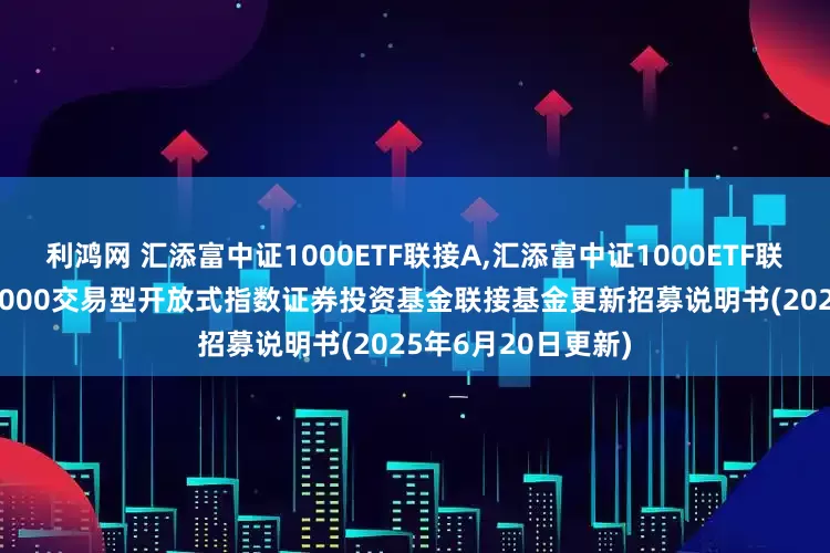 利鸿网 汇添富中证1000ETF联接A,汇添富中证1000ETF联接C: 汇添富中证1000交易型开放式指数证券投资基金联接基金更新招募说明书(2025年6月20日更新)