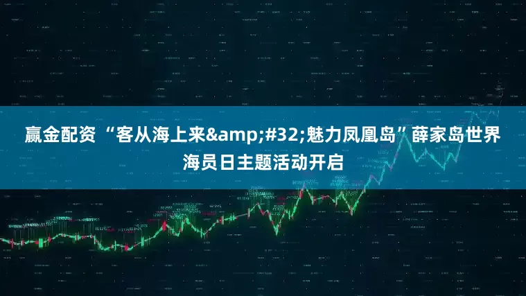 赢金配资 “客从海上来&#32;魅力凤凰岛”薛家岛世界海员日主题活动开启