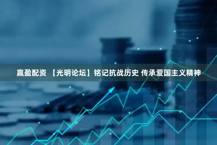 赢盈配资 【光明论坛】铭记抗战历史 传承爱国主义精神