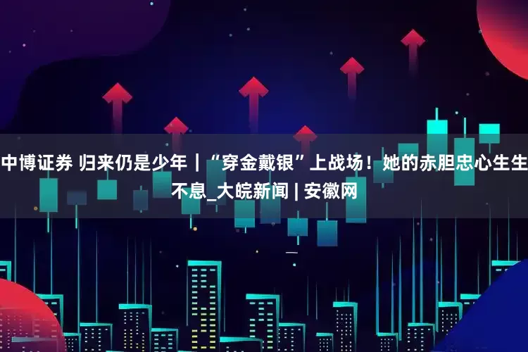 中博证券 归来仍是少年｜“穿金戴银”上战场！她的赤胆忠心生生不息_大皖新闻 | 安徽网