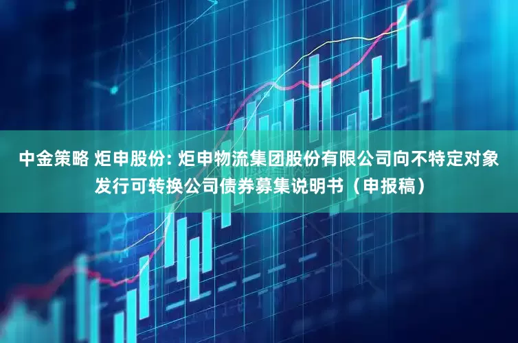 中金策略 炬申股份: 炬申物流集团股份有限公司向不特定对象发行可转换公司债券募集说明书（申报稿）