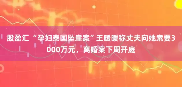 股盈汇 “孕妇泰国坠崖案”王暖暖称丈夫向她索要3000万元，离婚案下周开庭