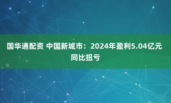 国华通配资 中国新城市：2024年盈利5.04亿元 同比扭亏