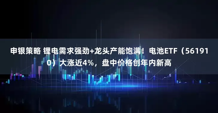 申银策略 锂电需求强劲+龙头产能饱满！电池ETF（561910）大涨近4%，盘中价格创年内新高