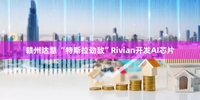 赣州达慧 “特斯拉劲敌”Rivian开发AI芯片